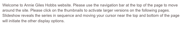 Welcome to Annie Giles Hobbs website. Please use the navigation bar at the top of the page to move around the site. Please click on the thumbnails to activate larger versions on the following pages. 
Slideshow reveals the series in sequence and moving your cursor near the top and bottom of the page will initiate the other display options.
